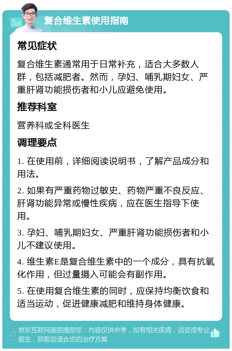 复合维生素使用指南 常见症状 复合维生素通常用于日常补充，适合大多数人群，包括减肥者。然而，孕妇、哺乳期妇女、严重肝肾功能损伤者和小儿应避免使用。 推荐科室 营养科或全科医生 调理要点 1. 在使用前，详细阅读说明书，了解产品成分和用法。 2. 如果有严重药物过敏史、药物严重不良反应、肝肾功能异常或慢性疾病，应在医生指导下使用。 3. 孕妇、哺乳期妇女、严重肝肾功能损伤者和小儿不建议使用。 4. 维生素E是复合维生素中的一个成分，具有抗氧化作用，但过量摄入可能会有副作用。 5. 在使用复合维生素的同时，应保持均衡饮食和适当运动，促进健康减肥和维持身体健康。