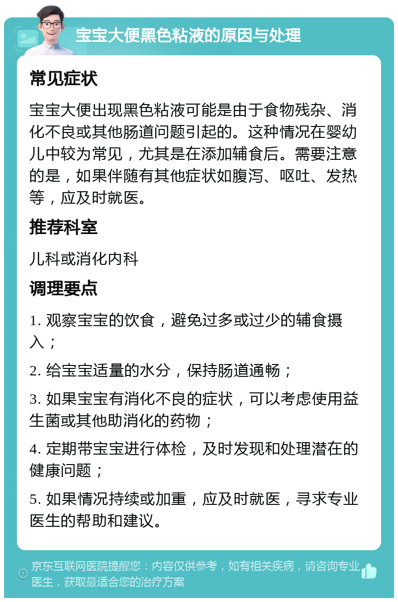 宝宝大便黑色粘液的原因与处理 常见症状 宝宝大便出现黑色粘液可能是由于食物残杂、消化不良或其他肠道问题引起的。这种情况在婴幼儿中较为常见，尤其是在添加辅食后。需要注意的是，如果伴随有其他症状如腹泻、呕吐、发热等，应及时就医。 推荐科室 儿科或消化内科 调理要点 1. 观察宝宝的饮食，避免过多或过少的辅食摄入； 2. 给宝宝适量的水分，保持肠道通畅； 3. 如果宝宝有消化不良的症状，可以考虑使用益生菌或其他助消化的药物； 4. 定期带宝宝进行体检，及时发现和处理潜在的健康问题； 5. 如果情况持续或加重，应及时就医，寻求专业医生的帮助和建议。