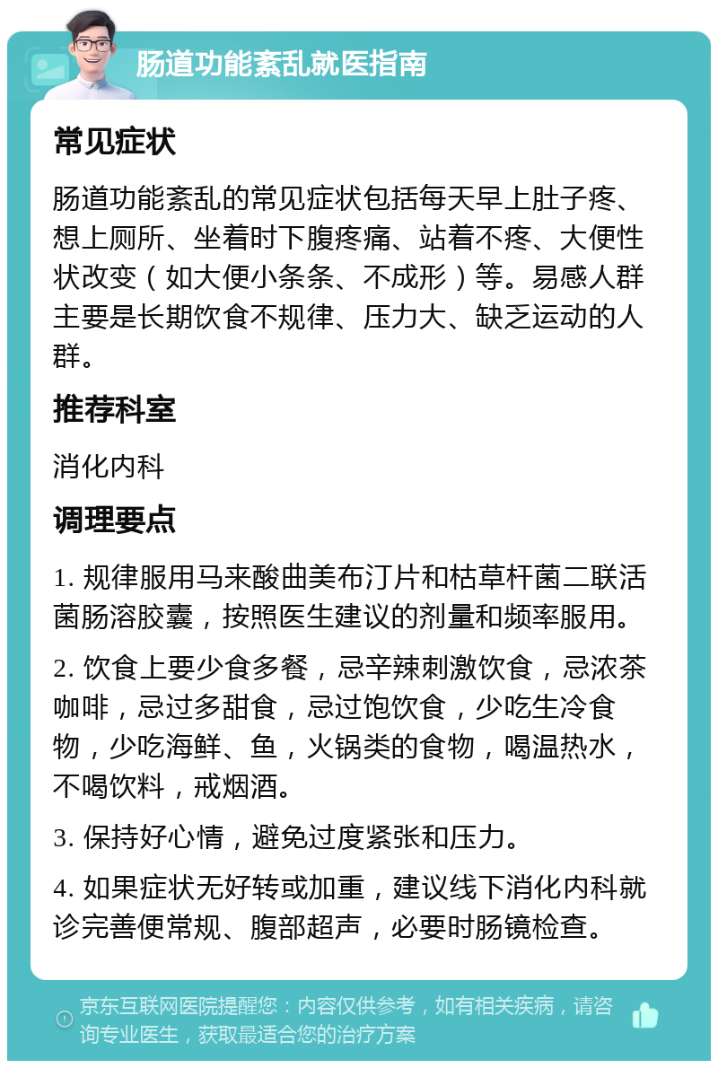 肠道功能紊乱就医指南 常见症状 肠道功能紊乱的常见症状包括每天早上肚子疼、想上厕所、坐着时下腹疼痛、站着不疼、大便性状改变（如大便小条条、不成形）等。易感人群主要是长期饮食不规律、压力大、缺乏运动的人群。 推荐科室 消化内科 调理要点 1. 规律服用马来酸曲美布汀片和枯草杆菌二联活菌肠溶胶囊，按照医生建议的剂量和频率服用。 2. 饮食上要少食多餐，忌辛辣刺激饮食，忌浓茶咖啡，忌过多甜食，忌过饱饮食，少吃生冷食物，少吃海鲜、鱼，火锅类的食物，喝温热水，不喝饮料，戒烟酒。 3. 保持好心情，避免过度紧张和压力。 4. 如果症状无好转或加重，建议线下消化内科就诊完善便常规、腹部超声，必要时肠镜检查。