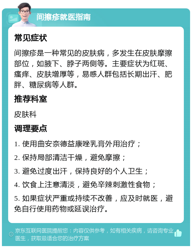 间擦疹就医指南 常见症状 间擦疹是一种常见的皮肤病，多发生在皮肤摩擦部位，如腋下、脖子两侧等。主要症状为红斑、瘙痒、皮肤增厚等，易感人群包括长期出汗、肥胖、糖尿病等人群。 推荐科室 皮肤科 调理要点 1. 使用曲安奈德益康唑乳膏外用治疗； 2. 保持局部清洁干燥，避免摩擦； 3. 避免过度出汗，保持良好的个人卫生； 4. 饮食上注意清淡，避免辛辣刺激性食物； 5. 如果症状严重或持续不改善，应及时就医，避免自行使用药物或延误治疗。