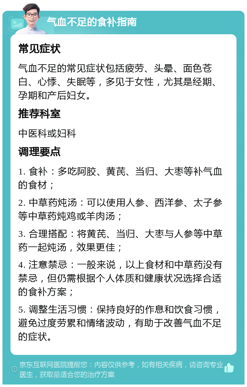 气血不足的食补指南 常见症状 气血不足的常见症状包括疲劳、头晕、面色苍白、心悸、失眠等，多见于女性，尤其是经期、孕期和产后妇女。 推荐科室 中医科或妇科 调理要点 1. 食补：多吃阿胶、黄芪、当归、大枣等补气血的食材； 2. 中草药炖汤：可以使用人参、西洋参、太子参等中草药炖鸡或羊肉汤； 3. 合理搭配：将黄芪、当归、大枣与人参等中草药一起炖汤，效果更佳； 4. 注意禁忌：一般来说，以上食材和中草药没有禁忌，但仍需根据个人体质和健康状况选择合适的食补方案； 5. 调整生活习惯：保持良好的作息和饮食习惯，避免过度劳累和情绪波动，有助于改善气血不足的症状。