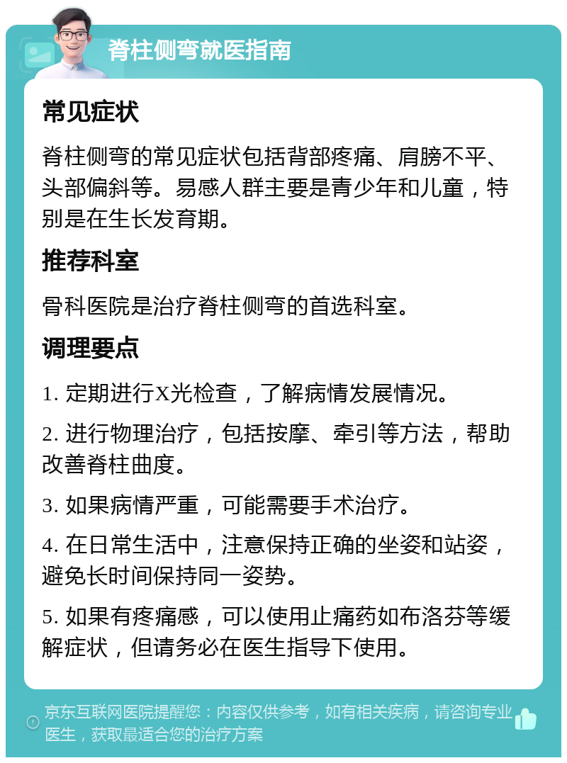 脊柱侧弯就医指南 常见症状 脊柱侧弯的常见症状包括背部疼痛、肩膀不平、头部偏斜等。易感人群主要是青少年和儿童，特别是在生长发育期。 推荐科室 骨科医院是治疗脊柱侧弯的首选科室。 调理要点 1. 定期进行X光检查，了解病情发展情况。 2. 进行物理治疗，包括按摩、牵引等方法，帮助改善脊柱曲度。 3. 如果病情严重，可能需要手术治疗。 4. 在日常生活中，注意保持正确的坐姿和站姿，避免长时间保持同一姿势。 5. 如果有疼痛感，可以使用止痛药如布洛芬等缓解症状，但请务必在医生指导下使用。