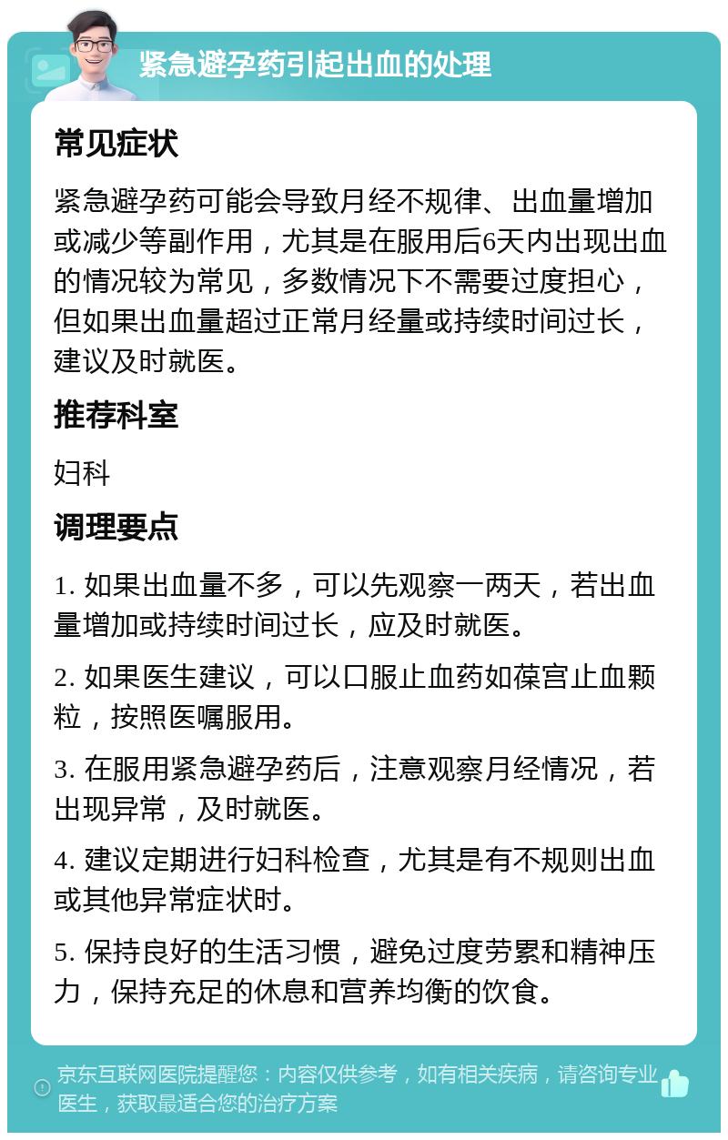 紧急避孕药引起出血的处理 常见症状 紧急避孕药可能会导致月经不规律、出血量增加或减少等副作用，尤其是在服用后6天内出现出血的情况较为常见，多数情况下不需要过度担心，但如果出血量超过正常月经量或持续时间过长，建议及时就医。 推荐科室 妇科 调理要点 1. 如果出血量不多，可以先观察一两天，若出血量增加或持续时间过长，应及时就医。 2. 如果医生建议，可以口服止血药如葆宫止血颗粒，按照医嘱服用。 3. 在服用紧急避孕药后，注意观察月经情况，若出现异常，及时就医。 4. 建议定期进行妇科检查，尤其是有不规则出血或其他异常症状时。 5. 保持良好的生活习惯，避免过度劳累和精神压力，保持充足的休息和营养均衡的饮食。