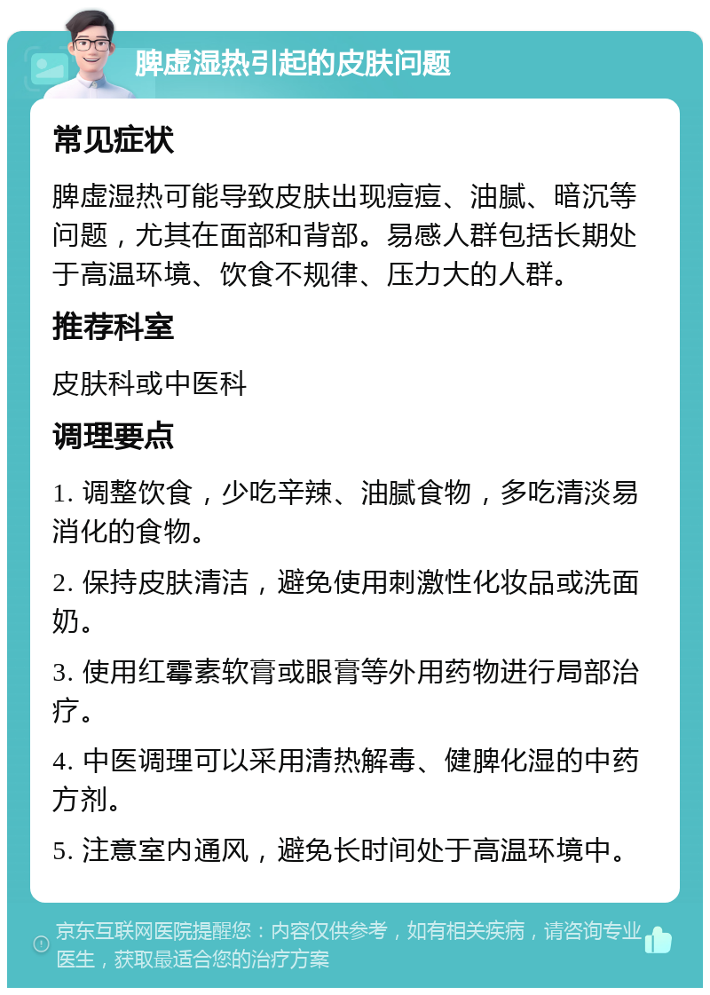 脾虚湿热引起的皮肤问题 常见症状 脾虚湿热可能导致皮肤出现痘痘、油腻、暗沉等问题，尤其在面部和背部。易感人群包括长期处于高温环境、饮食不规律、压力大的人群。 推荐科室 皮肤科或中医科 调理要点 1. 调整饮食，少吃辛辣、油腻食物，多吃清淡易消化的食物。 2. 保持皮肤清洁，避免使用刺激性化妆品或洗面奶。 3. 使用红霉素软膏或眼膏等外用药物进行局部治疗。 4. 中医调理可以采用清热解毒、健脾化湿的中药方剂。 5. 注意室内通风，避免长时间处于高温环境中。