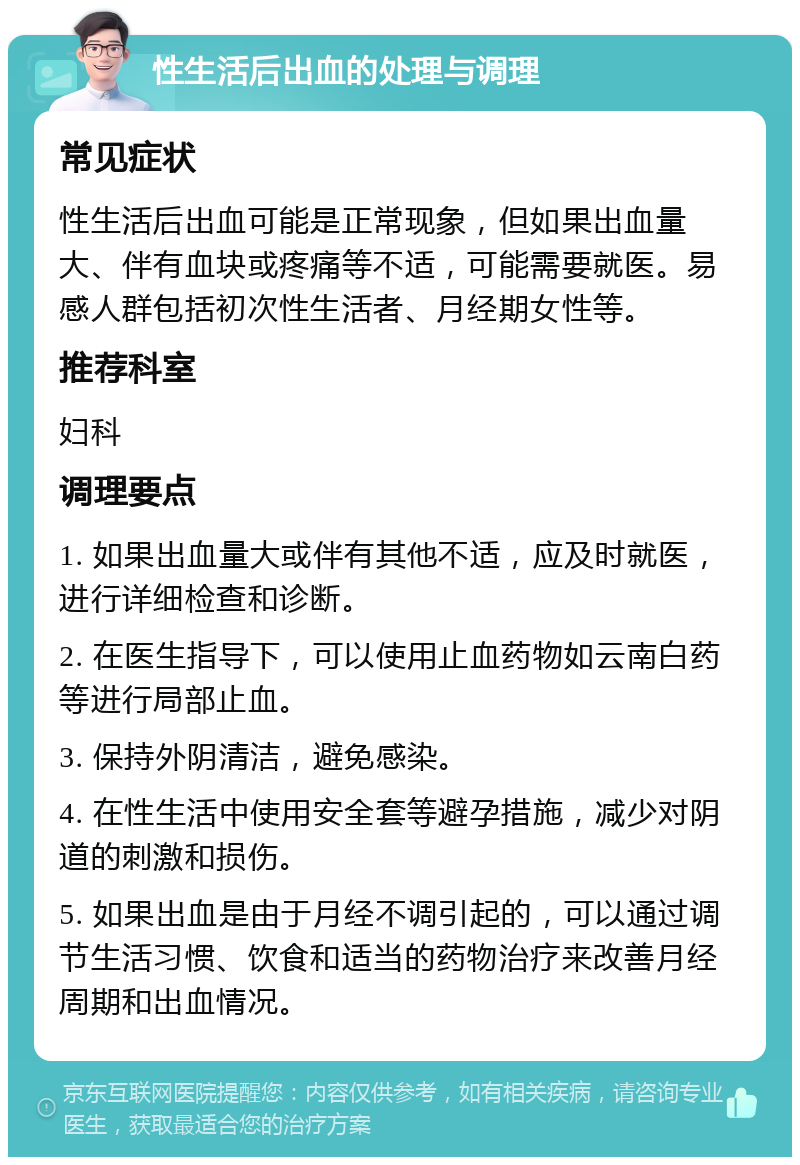 性生活后出血的处理与调理 常见症状 性生活后出血可能是正常现象，但如果出血量大、伴有血块或疼痛等不适，可能需要就医。易感人群包括初次性生活者、月经期女性等。 推荐科室 妇科 调理要点 1. 如果出血量大或伴有其他不适，应及时就医，进行详细检查和诊断。 2. 在医生指导下，可以使用止血药物如云南白药等进行局部止血。 3. 保持外阴清洁，避免感染。 4. 在性生活中使用安全套等避孕措施，减少对阴道的刺激和损伤。 5. 如果出血是由于月经不调引起的，可以通过调节生活习惯、饮食和适当的药物治疗来改善月经周期和出血情况。