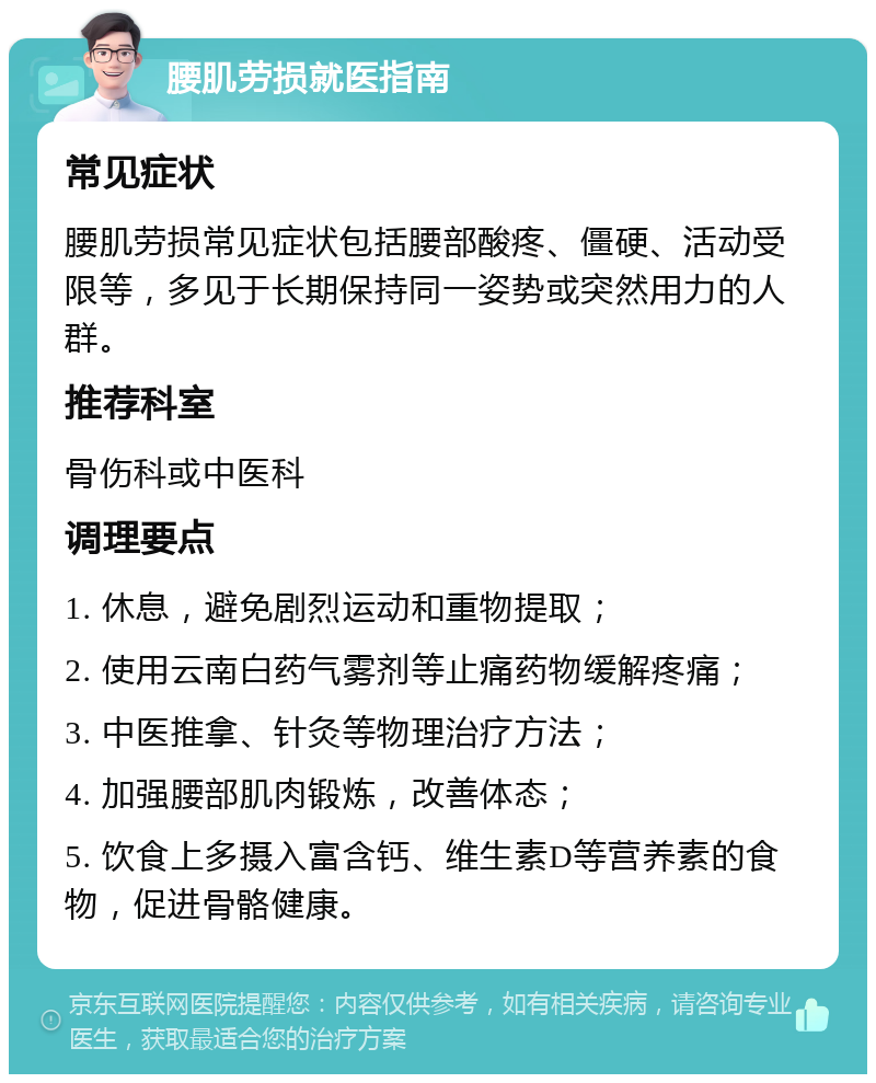 腰肌劳损就医指南 常见症状 腰肌劳损常见症状包括腰部酸疼、僵硬、活动受限等，多见于长期保持同一姿势或突然用力的人群。 推荐科室 骨伤科或中医科 调理要点 1. 休息，避免剧烈运动和重物提取； 2. 使用云南白药气雾剂等止痛药物缓解疼痛； 3. 中医推拿、针灸等物理治疗方法； 4. 加强腰部肌肉锻炼，改善体态； 5. 饮食上多摄入富含钙、维生素D等营养素的食物，促进骨骼健康。