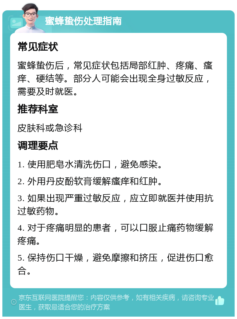 蜜蜂蛰伤处理指南 常见症状 蜜蜂蛰伤后，常见症状包括局部红肿、疼痛、瘙痒、硬结等。部分人可能会出现全身过敏反应，需要及时就医。 推荐科室 皮肤科或急诊科 调理要点 1. 使用肥皂水清洗伤口，避免感染。 2. 外用丹皮酚软膏缓解瘙痒和红肿。 3. 如果出现严重过敏反应，应立即就医并使用抗过敏药物。 4. 对于疼痛明显的患者，可以口服止痛药物缓解疼痛。 5. 保持伤口干燥，避免摩擦和挤压，促进伤口愈合。