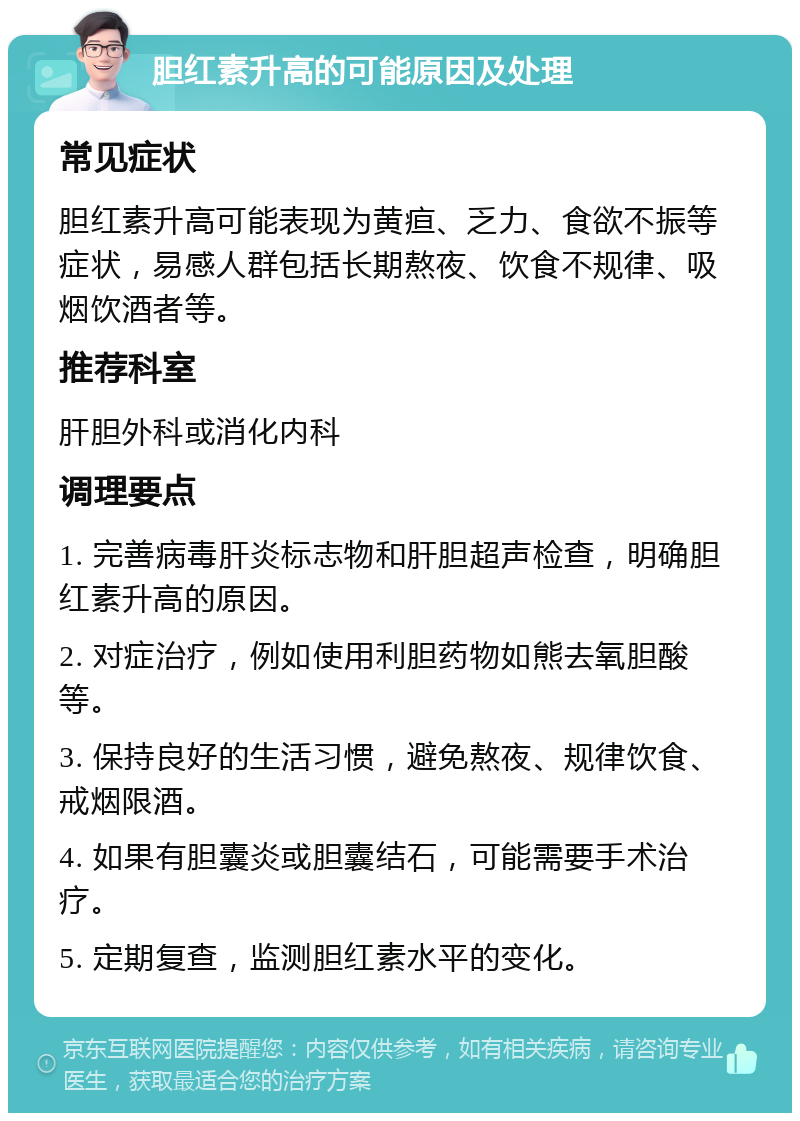 胆红素升高的可能原因及处理 常见症状 胆红素升高可能表现为黄疸、乏力、食欲不振等症状，易感人群包括长期熬夜、饮食不规律、吸烟饮酒者等。 推荐科室 肝胆外科或消化内科 调理要点 1. 完善病毒肝炎标志物和肝胆超声检查，明确胆红素升高的原因。 2. 对症治疗，例如使用利胆药物如熊去氧胆酸等。 3. 保持良好的生活习惯，避免熬夜、规律饮食、戒烟限酒。 4. 如果有胆囊炎或胆囊结石，可能需要手术治疗。 5. 定期复查，监测胆红素水平的变化。