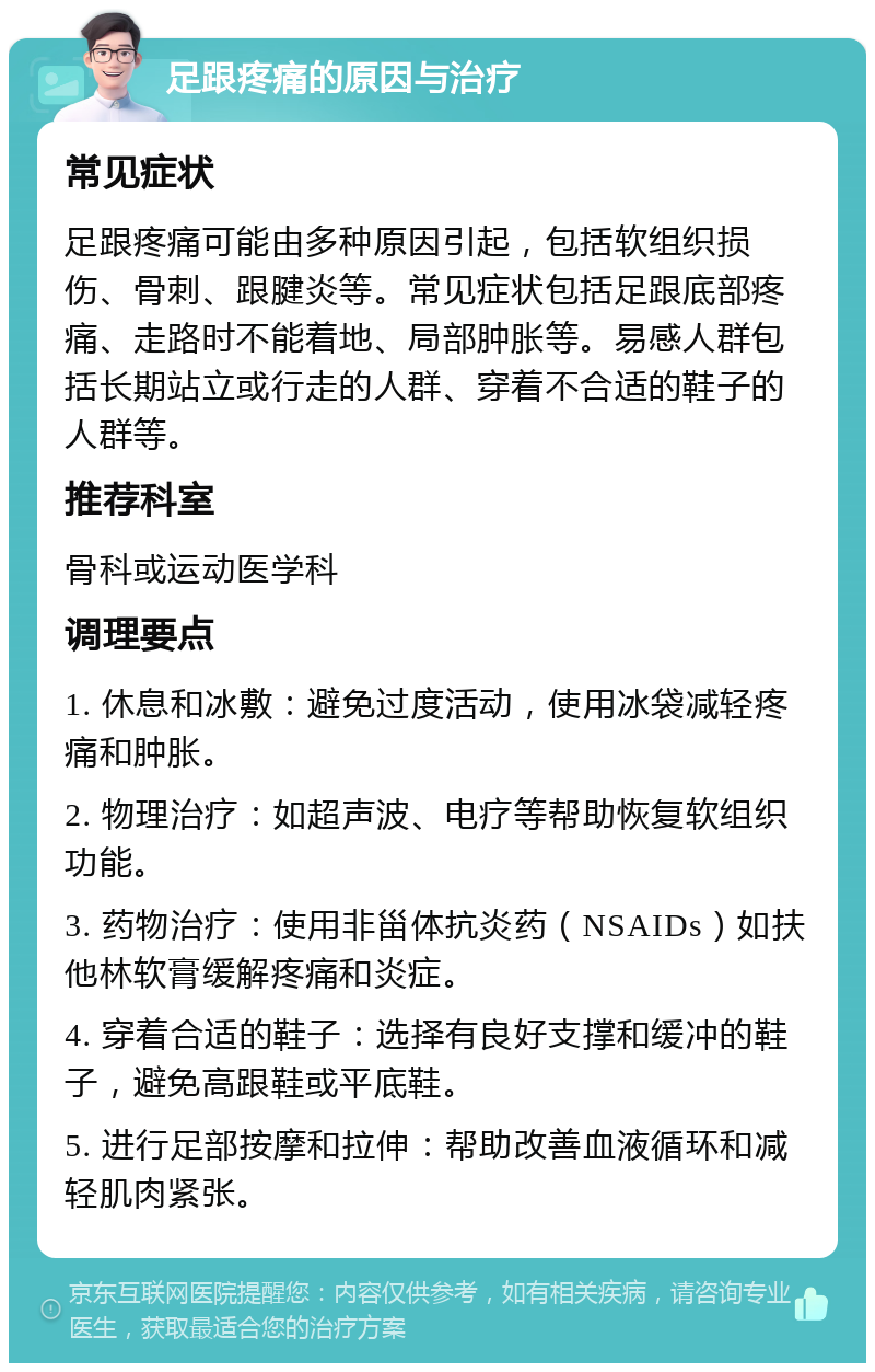 足跟疼痛的原因与治疗 常见症状 足跟疼痛可能由多种原因引起，包括软组织损伤、骨刺、跟腱炎等。常见症状包括足跟底部疼痛、走路时不能着地、局部肿胀等。易感人群包括长期站立或行走的人群、穿着不合适的鞋子的人群等。 推荐科室 骨科或运动医学科 调理要点 1. 休息和冰敷：避免过度活动，使用冰袋减轻疼痛和肿胀。 2. 物理治疗：如超声波、电疗等帮助恢复软组织功能。 3. 药物治疗：使用非甾体抗炎药（NSAIDs）如扶他林软膏缓解疼痛和炎症。 4. 穿着合适的鞋子：选择有良好支撑和缓冲的鞋子，避免高跟鞋或平底鞋。 5. 进行足部按摩和拉伸：帮助改善血液循环和减轻肌肉紧张。