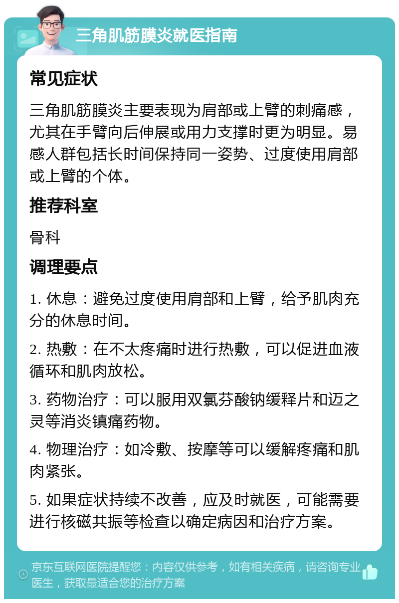 三角肌筋膜炎就医指南 常见症状 三角肌筋膜炎主要表现为肩部或上臂的刺痛感，尤其在手臂向后伸展或用力支撑时更为明显。易感人群包括长时间保持同一姿势、过度使用肩部或上臂的个体。 推荐科室 骨科 调理要点 1. 休息：避免过度使用肩部和上臂，给予肌肉充分的休息时间。 2. 热敷：在不太疼痛时进行热敷，可以促进血液循环和肌肉放松。 3. 药物治疗：可以服用双氯芬酸钠缓释片和迈之灵等消炎镇痛药物。 4. 物理治疗：如冷敷、按摩等可以缓解疼痛和肌肉紧张。 5. 如果症状持续不改善，应及时就医，可能需要进行核磁共振等检查以确定病因和治疗方案。