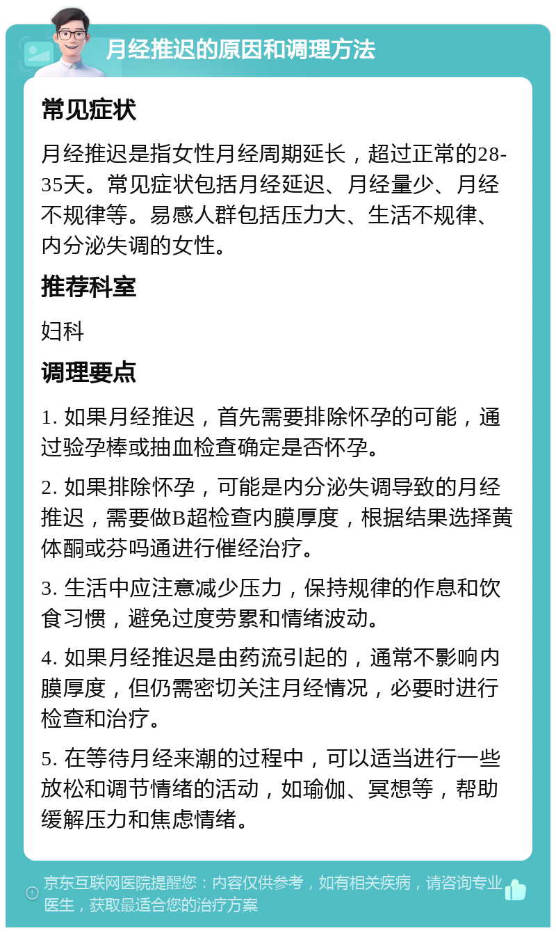 月经推迟的原因和调理方法 常见症状 月经推迟是指女性月经周期延长，超过正常的28-35天。常见症状包括月经延迟、月经量少、月经不规律等。易感人群包括压力大、生活不规律、内分泌失调的女性。 推荐科室 妇科 调理要点 1. 如果月经推迟，首先需要排除怀孕的可能，通过验孕棒或抽血检查确定是否怀孕。 2. 如果排除怀孕，可能是内分泌失调导致的月经推迟，需要做B超检查内膜厚度，根据结果选择黄体酮或芬吗通进行催经治疗。 3. 生活中应注意减少压力，保持规律的作息和饮食习惯，避免过度劳累和情绪波动。 4. 如果月经推迟是由药流引起的，通常不影响内膜厚度，但仍需密切关注月经情况，必要时进行检查和治疗。 5. 在等待月经来潮的过程中，可以适当进行一些放松和调节情绪的活动，如瑜伽、冥想等，帮助缓解压力和焦虑情绪。