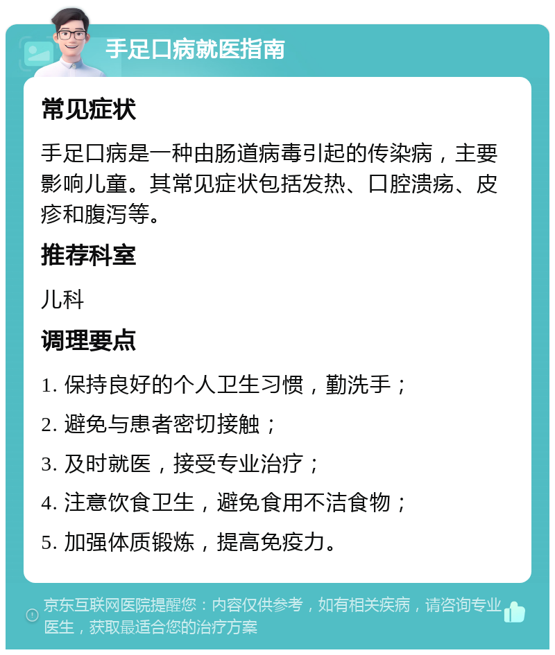 手足口病就医指南 常见症状 手足口病是一种由肠道病毒引起的传染病，主要影响儿童。其常见症状包括发热、口腔溃疡、皮疹和腹泻等。 推荐科室 儿科 调理要点 1. 保持良好的个人卫生习惯，勤洗手； 2. 避免与患者密切接触； 3. 及时就医，接受专业治疗； 4. 注意饮食卫生，避免食用不洁食物； 5. 加强体质锻炼，提高免疫力。