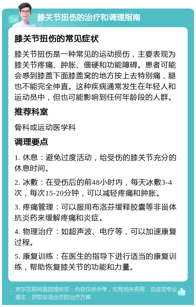 膝关节扭伤的治疗和调理指南 膝关节扭伤的常见症状 膝关节扭伤是一种常见的运动损伤，主要表现为膝关节疼痛、肿胀、僵硬和功能障碍。患者可能会感到膝盖下面膝盖窝的地方按上去特别痛，腿也不能完全伸直。这种疾病通常发生在年轻人和运动员中，但也可能影响到任何年龄段的人群。 推荐科室 骨科或运动医学科 调理要点 1. 休息：避免过度活动，给受伤的膝关节充分的休息时间。 2. 冰敷：在受伤后的前48小时内，每天冰敷3-4次，每次15-20分钟，可以减轻疼痛和肿胀。 3. 疼痛管理：可以服用布洛芬缓释胶囊等非甾体抗炎药来缓解疼痛和炎症。 4. 物理治疗：如超声波、电疗等，可以加速康复过程。 5. 康复训练：在医生的指导下进行适当的康复训练，帮助恢复膝关节的功能和力量。