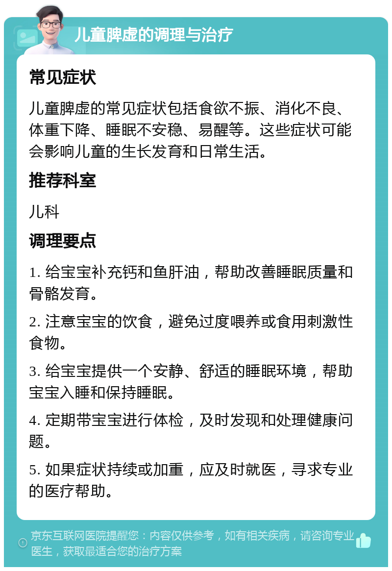 儿童脾虚的调理与治疗 常见症状 儿童脾虚的常见症状包括食欲不振、消化不良、体重下降、睡眠不安稳、易醒等。这些症状可能会影响儿童的生长发育和日常生活。 推荐科室 儿科 调理要点 1. 给宝宝补充钙和鱼肝油，帮助改善睡眠质量和骨骼发育。 2. 注意宝宝的饮食，避免过度喂养或食用刺激性食物。 3. 给宝宝提供一个安静、舒适的睡眠环境，帮助宝宝入睡和保持睡眠。 4. 定期带宝宝进行体检，及时发现和处理健康问题。 5. 如果症状持续或加重，应及时就医，寻求专业的医疗帮助。