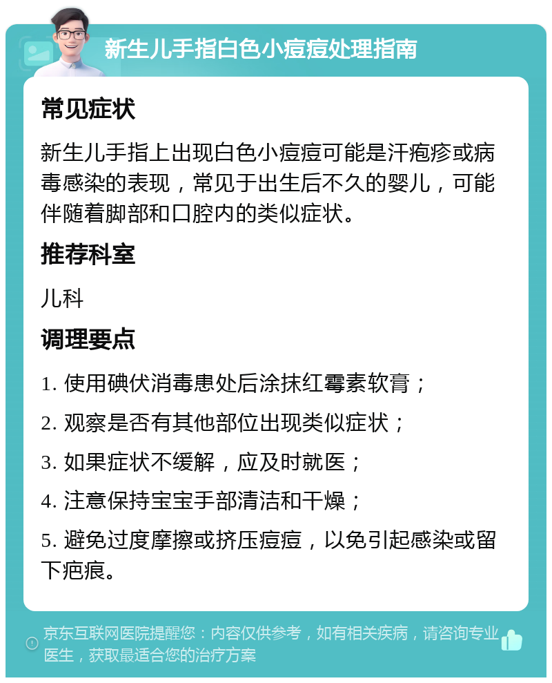 新生儿手指白色小痘痘处理指南 常见症状 新生儿手指上出现白色小痘痘可能是汗疱疹或病毒感染的表现，常见于出生后不久的婴儿，可能伴随着脚部和口腔内的类似症状。 推荐科室 儿科 调理要点 1. 使用碘伏消毒患处后涂抹红霉素软膏； 2. 观察是否有其他部位出现类似症状； 3. 如果症状不缓解，应及时就医； 4. 注意保持宝宝手部清洁和干燥； 5. 避免过度摩擦或挤压痘痘，以免引起感染或留下疤痕。