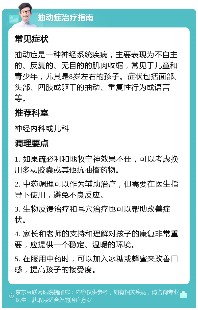 抽动症治疗指南 常见症状 抽动症是一种神经系统疾病，主要表现为不自主的、反复的、无目的的肌肉收缩，常见于儿童和青少年，尤其是8岁左右的孩子。症状包括面部、头部、四肢或躯干的抽动、重复性行为或语言等。 推荐科室 神经内科或儿科 调理要点 1. 如果硫必利和地牧宁神效果不佳，可以考虑换用多动胶囊或其他抗抽搐药物。 2. 中药调理可以作为辅助治疗，但需要在医生指导下使用，避免不良反应。 3. 生物反馈治疗和耳穴治疗也可以帮助改善症状。 4. 家长和老师的支持和理解对孩子的康复非常重要，应提供一个稳定、温暖的环境。 5. 在服用中药时，可以加入冰糖或蜂蜜来改善口感，提高孩子的接受度。