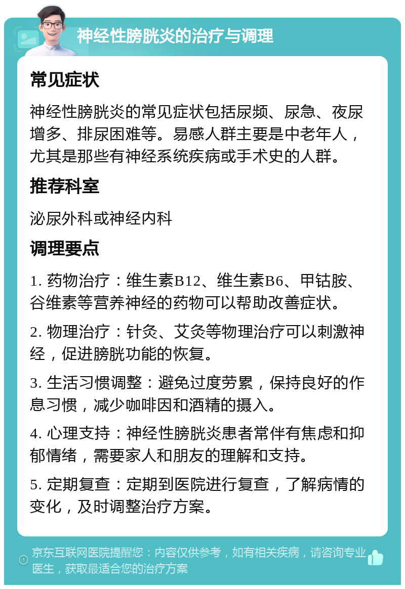 神经性膀胱炎的治疗与调理 常见症状 神经性膀胱炎的常见症状包括尿频、尿急、夜尿增多、排尿困难等。易感人群主要是中老年人，尤其是那些有神经系统疾病或手术史的人群。 推荐科室 泌尿外科或神经内科 调理要点 1. 药物治疗：维生素B12、维生素B6、甲钴胺、谷维素等营养神经的药物可以帮助改善症状。 2. 物理治疗：针灸、艾灸等物理治疗可以刺激神经，促进膀胱功能的恢复。 3. 生活习惯调整：避免过度劳累，保持良好的作息习惯，减少咖啡因和酒精的摄入。 4. 心理支持：神经性膀胱炎患者常伴有焦虑和抑郁情绪，需要家人和朋友的理解和支持。 5. 定期复查：定期到医院进行复查，了解病情的变化，及时调整治疗方案。