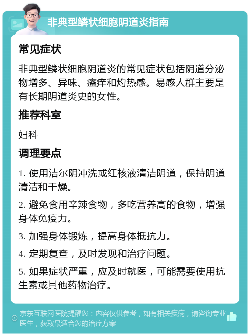 非典型鳞状细胞阴道炎指南 常见症状 非典型鳞状细胞阴道炎的常见症状包括阴道分泌物增多、异味、瘙痒和灼热感。易感人群主要是有长期阴道炎史的女性。 推荐科室 妇科 调理要点 1. 使用洁尔阴冲洗或红核液清洁阴道，保持阴道清洁和干燥。 2. 避免食用辛辣食物，多吃营养高的食物，增强身体免疫力。 3. 加强身体锻炼，提高身体抵抗力。 4. 定期复查，及时发现和治疗问题。 5. 如果症状严重，应及时就医，可能需要使用抗生素或其他药物治疗。