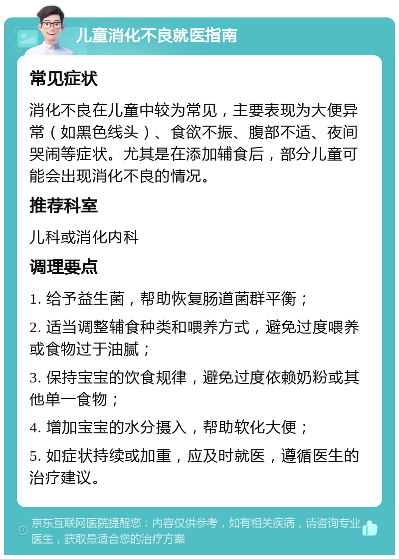 儿童消化不良就医指南 常见症状 消化不良在儿童中较为常见，主要表现为大便异常（如黑色线头）、食欲不振、腹部不适、夜间哭闹等症状。尤其是在添加辅食后，部分儿童可能会出现消化不良的情况。 推荐科室 儿科或消化内科 调理要点 1. 给予益生菌，帮助恢复肠道菌群平衡； 2. 适当调整辅食种类和喂养方式，避免过度喂养或食物过于油腻； 3. 保持宝宝的饮食规律，避免过度依赖奶粉或其他单一食物； 4. 增加宝宝的水分摄入，帮助软化大便； 5. 如症状持续或加重，应及时就医，遵循医生的治疗建议。