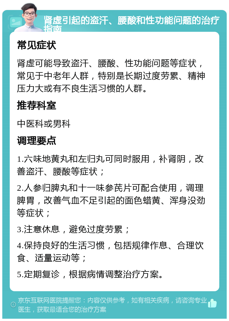 肾虚引起的盗汗、腰酸和性功能问题的治疗指南 常见症状 肾虚可能导致盗汗、腰酸、性功能问题等症状，常见于中老年人群，特别是长期过度劳累、精神压力大或有不良生活习惯的人群。 推荐科室 中医科或男科 调理要点 1.六味地黄丸和左归丸可同时服用，补肾阴，改善盗汗、腰酸等症状； 2.人参归脾丸和十一味参芪片可配合使用，调理脾胃，改善气血不足引起的面色蜡黄、浑身没劲等症状； 3.注意休息，避免过度劳累； 4.保持良好的生活习惯，包括规律作息、合理饮食、适量运动等； 5.定期复诊，根据病情调整治疗方案。