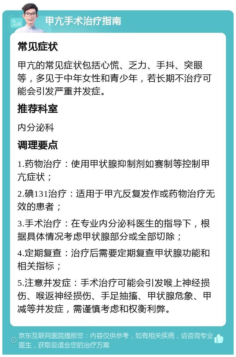 甲亢手术治疗指南 常见症状 甲亢的常见症状包括心慌、乏力、手抖、突眼等，多见于中年女性和青少年，若长期不治疗可能会引发严重并发症。 推荐科室 内分泌科 调理要点 1.药物治疗：使用甲状腺抑制剂如赛制等控制甲亢症状； 2.碘131治疗：适用于甲亢反复发作或药物治疗无效的患者； 3.手术治疗：在专业内分泌科医生的指导下，根据具体情况考虑甲状腺部分或全部切除； 4.定期复查：治疗后需要定期复查甲状腺功能和相关指标； 5.注意并发症：手术治疗可能会引发喉上神经损伤、喉返神经损伤、手足抽搐、甲状腺危象、甲减等并发症，需谨慎考虑和权衡利弊。