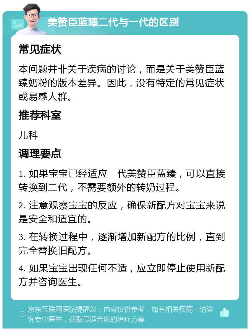 美赞臣蓝臻二代与一代的区别 常见症状 本问题并非关于疾病的讨论，而是关于美赞臣蓝臻奶粉的版本差异。因此，没有特定的常见症状或易感人群。 推荐科室 儿科 调理要点 1. 如果宝宝已经适应一代美赞臣蓝臻，可以直接转换到二代，不需要额外的转奶过程。 2. 注意观察宝宝的反应，确保新配方对宝宝来说是安全和适宜的。 3. 在转换过程中，逐渐增加新配方的比例，直到完全替换旧配方。 4. 如果宝宝出现任何不适，应立即停止使用新配方并咨询医生。