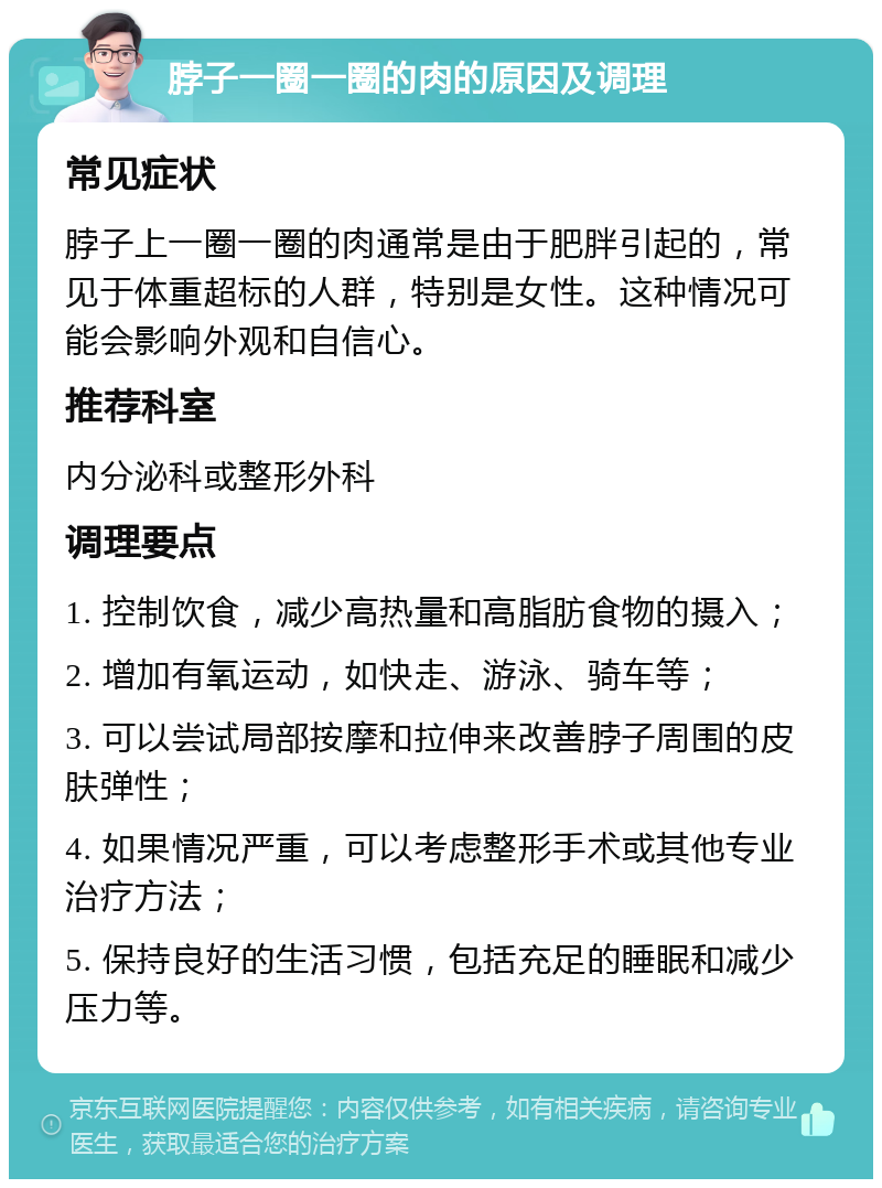 脖子一圈一圈的肉的原因及调理 常见症状 脖子上一圈一圈的肉通常是由于肥胖引起的，常见于体重超标的人群，特别是女性。这种情况可能会影响外观和自信心。 推荐科室 内分泌科或整形外科 调理要点 1. 控制饮食，减少高热量和高脂肪食物的摄入； 2. 增加有氧运动，如快走、游泳、骑车等； 3. 可以尝试局部按摩和拉伸来改善脖子周围的皮肤弹性； 4. 如果情况严重，可以考虑整形手术或其他专业治疗方法； 5. 保持良好的生活习惯，包括充足的睡眠和减少压力等。