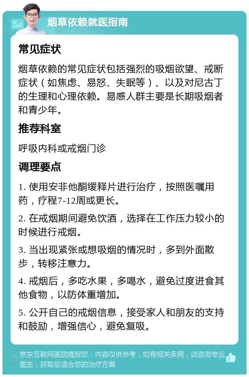 烟草依赖就医指南 常见症状 烟草依赖的常见症状包括强烈的吸烟欲望、戒断症状（如焦虑、易怒、失眠等）、以及对尼古丁的生理和心理依赖。易感人群主要是长期吸烟者和青少年。 推荐科室 呼吸内科或戒烟门诊 调理要点 1. 使用安非他酮缓释片进行治疗，按照医嘱用药，疗程7-12周或更长。 2. 在戒烟期间避免饮酒，选择在工作压力较小的时候进行戒烟。 3. 当出现紧张或想吸烟的情况时，多到外面散步，转移注意力。 4. 戒烟后，多吃水果，多喝水，避免过度进食其他食物，以防体重增加。 5. 公开自己的戒烟信息，接受家人和朋友的支持和鼓励，增强信心，避免复吸。