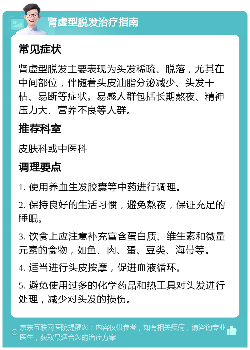 肾虚型脱发治疗指南 常见症状 肾虚型脱发主要表现为头发稀疏、脱落，尤其在中间部位，伴随着头皮油脂分泌减少、头发干枯、易断等症状。易感人群包括长期熬夜、精神压力大、营养不良等人群。 推荐科室 皮肤科或中医科 调理要点 1. 使用养血生发胶囊等中药进行调理。 2. 保持良好的生活习惯，避免熬夜，保证充足的睡眠。 3. 饮食上应注意补充富含蛋白质、维生素和微量元素的食物，如鱼、肉、蛋、豆类、海带等。 4. 适当进行头皮按摩，促进血液循环。 5. 避免使用过多的化学药品和热工具对头发进行处理，减少对头发的损伤。