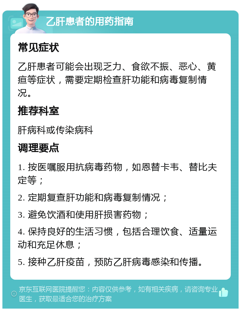 乙肝患者的用药指南 常见症状 乙肝患者可能会出现乏力、食欲不振、恶心、黄疸等症状，需要定期检查肝功能和病毒复制情况。 推荐科室 肝病科或传染病科 调理要点 1. 按医嘱服用抗病毒药物，如恩替卡韦、替比夫定等； 2. 定期复查肝功能和病毒复制情况； 3. 避免饮酒和使用肝损害药物； 4. 保持良好的生活习惯，包括合理饮食、适量运动和充足休息； 5. 接种乙肝疫苗，预防乙肝病毒感染和传播。