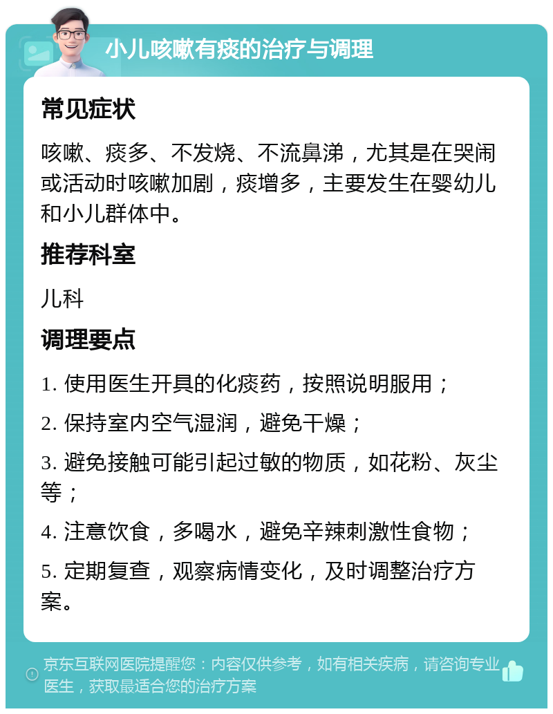 小儿咳嗽有痰的治疗与调理 常见症状 咳嗽、痰多、不发烧、不流鼻涕，尤其是在哭闹或活动时咳嗽加剧，痰增多，主要发生在婴幼儿和小儿群体中。 推荐科室 儿科 调理要点 1. 使用医生开具的化痰药，按照说明服用； 2. 保持室内空气湿润，避免干燥； 3. 避免接触可能引起过敏的物质，如花粉、灰尘等； 4. 注意饮食，多喝水，避免辛辣刺激性食物； 5. 定期复查，观察病情变化，及时调整治疗方案。