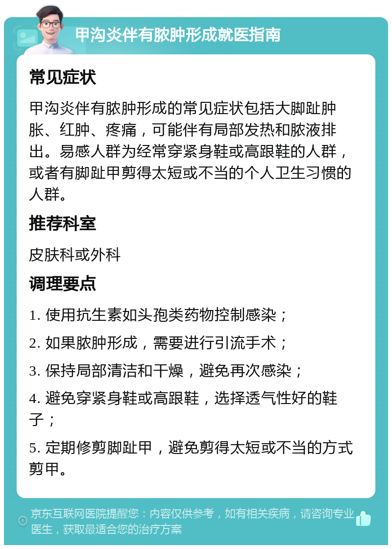 甲沟炎伴有脓肿形成就医指南 常见症状 甲沟炎伴有脓肿形成的常见症状包括大脚趾肿胀、红肿、疼痛，可能伴有局部发热和脓液排出。易感人群为经常穿紧身鞋或高跟鞋的人群，或者有脚趾甲剪得太短或不当的个人卫生习惯的人群。 推荐科室 皮肤科或外科 调理要点 1. 使用抗生素如头孢类药物控制感染； 2. 如果脓肿形成，需要进行引流手术； 3. 保持局部清洁和干燥，避免再次感染； 4. 避免穿紧身鞋或高跟鞋，选择透气性好的鞋子； 5. 定期修剪脚趾甲，避免剪得太短或不当的方式剪甲。