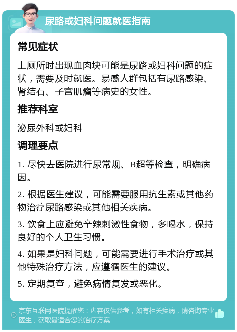 尿路或妇科问题就医指南 常见症状 上厕所时出现血肉块可能是尿路或妇科问题的症状，需要及时就医。易感人群包括有尿路感染、肾结石、子宫肌瘤等病史的女性。 推荐科室 泌尿外科或妇科 调理要点 1. 尽快去医院进行尿常规、B超等检查，明确病因。 2. 根据医生建议，可能需要服用抗生素或其他药物治疗尿路感染或其他相关疾病。 3. 饮食上应避免辛辣刺激性食物，多喝水，保持良好的个人卫生习惯。 4. 如果是妇科问题，可能需要进行手术治疗或其他特殊治疗方法，应遵循医生的建议。 5. 定期复查，避免病情复发或恶化。