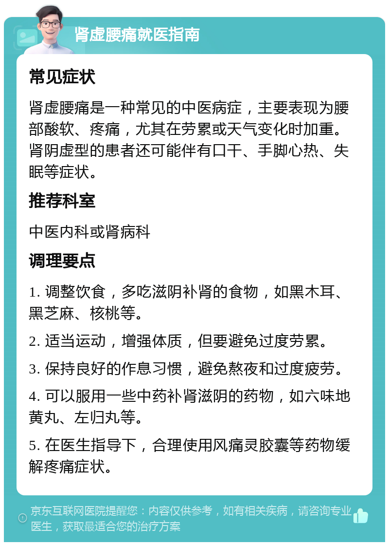 肾虚腰痛就医指南 常见症状 肾虚腰痛是一种常见的中医病症，主要表现为腰部酸软、疼痛，尤其在劳累或天气变化时加重。肾阴虚型的患者还可能伴有口干、手脚心热、失眠等症状。 推荐科室 中医内科或肾病科 调理要点 1. 调整饮食，多吃滋阴补肾的食物，如黑木耳、黑芝麻、核桃等。 2. 适当运动，增强体质，但要避免过度劳累。 3. 保持良好的作息习惯，避免熬夜和过度疲劳。 4. 可以服用一些中药补肾滋阴的药物，如六味地黄丸、左归丸等。 5. 在医生指导下，合理使用风痛灵胶囊等药物缓解疼痛症状。