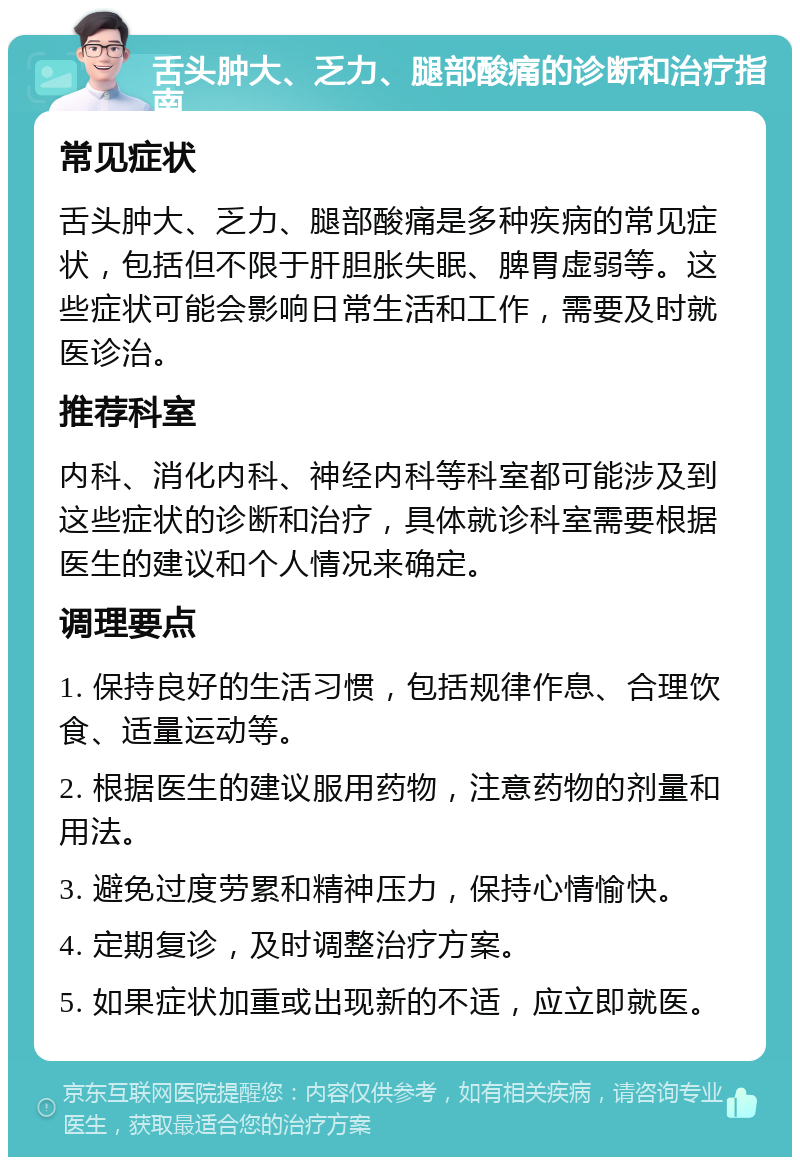 舌头肿大、乏力、腿部酸痛的诊断和治疗指南 常见症状 舌头肿大、乏力、腿部酸痛是多种疾病的常见症状，包括但不限于肝胆胀失眠、脾胃虚弱等。这些症状可能会影响日常生活和工作，需要及时就医诊治。 推荐科室 内科、消化内科、神经内科等科室都可能涉及到这些症状的诊断和治疗，具体就诊科室需要根据医生的建议和个人情况来确定。 调理要点 1. 保持良好的生活习惯，包括规律作息、合理饮食、适量运动等。 2. 根据医生的建议服用药物，注意药物的剂量和用法。 3. 避免过度劳累和精神压力，保持心情愉快。 4. 定期复诊，及时调整治疗方案。 5. 如果症状加重或出现新的不适，应立即就医。