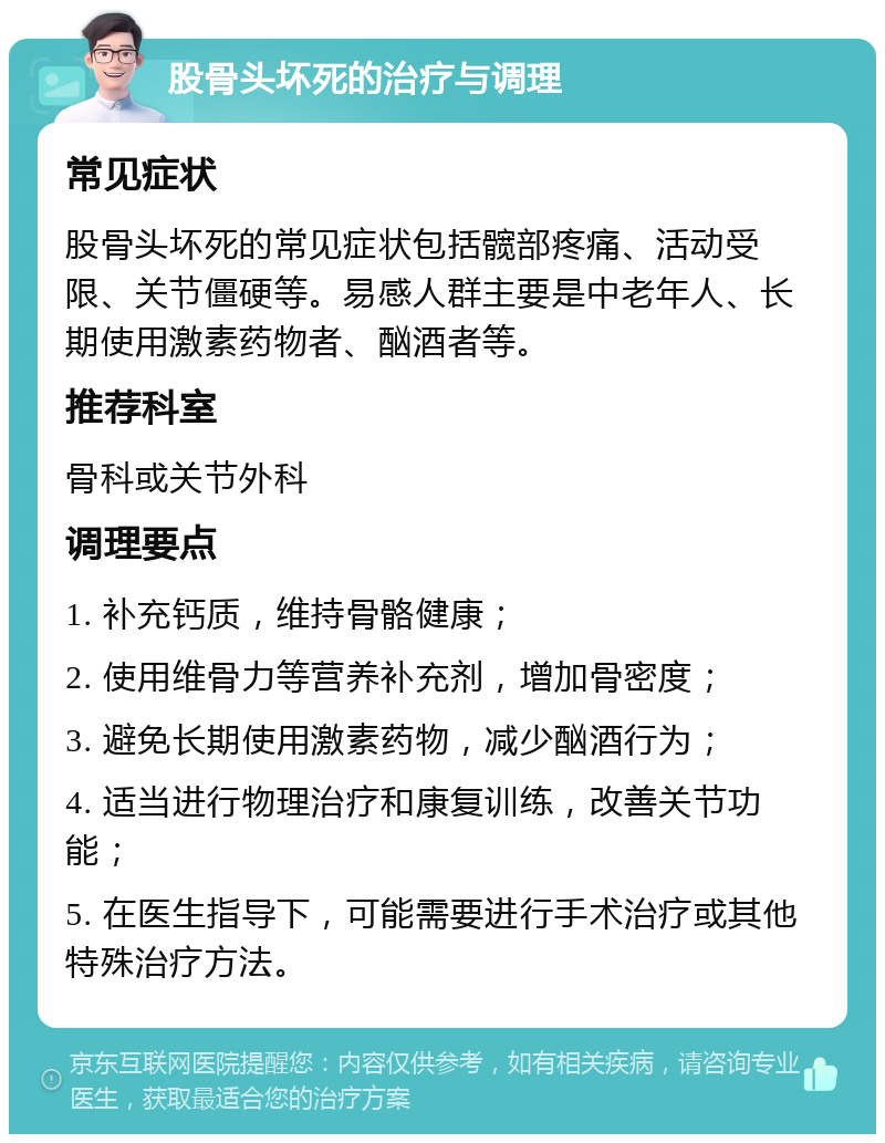 股骨头坏死的治疗与调理 常见症状 股骨头坏死的常见症状包括髋部疼痛、活动受限、关节僵硬等。易感人群主要是中老年人、长期使用激素药物者、酗酒者等。 推荐科室 骨科或关节外科 调理要点 1. 补充钙质，维持骨骼健康； 2. 使用维骨力等营养补充剂，增加骨密度； 3. 避免长期使用激素药物，减少酗酒行为； 4. 适当进行物理治疗和康复训练，改善关节功能； 5. 在医生指导下，可能需要进行手术治疗或其他特殊治疗方法。