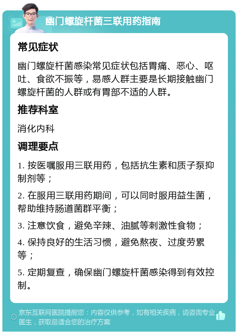 幽门螺旋杆菌三联用药指南 常见症状 幽门螺旋杆菌感染常见症状包括胃痛、恶心、呕吐、食欲不振等，易感人群主要是长期接触幽门螺旋杆菌的人群或有胃部不适的人群。 推荐科室 消化内科 调理要点 1. 按医嘱服用三联用药，包括抗生素和质子泵抑制剂等； 2. 在服用三联用药期间，可以同时服用益生菌，帮助维持肠道菌群平衡； 3. 注意饮食，避免辛辣、油腻等刺激性食物； 4. 保持良好的生活习惯，避免熬夜、过度劳累等； 5. 定期复查，确保幽门螺旋杆菌感染得到有效控制。