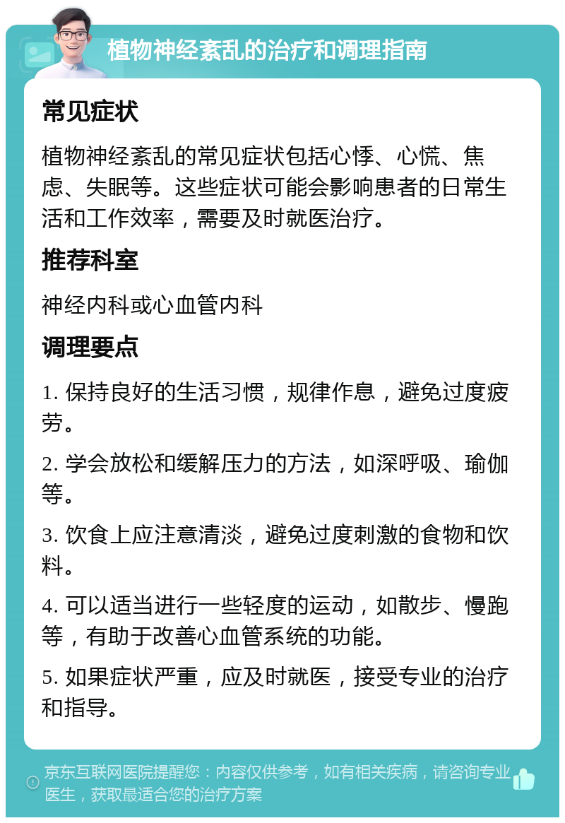 植物神经紊乱的治疗和调理指南 常见症状 植物神经紊乱的常见症状包括心悸、心慌、焦虑、失眠等。这些症状可能会影响患者的日常生活和工作效率，需要及时就医治疗。 推荐科室 神经内科或心血管内科 调理要点 1. 保持良好的生活习惯，规律作息，避免过度疲劳。 2. 学会放松和缓解压力的方法，如深呼吸、瑜伽等。 3. 饮食上应注意清淡，避免过度刺激的食物和饮料。 4. 可以适当进行一些轻度的运动，如散步、慢跑等，有助于改善心血管系统的功能。 5. 如果症状严重，应及时就医，接受专业的治疗和指导。