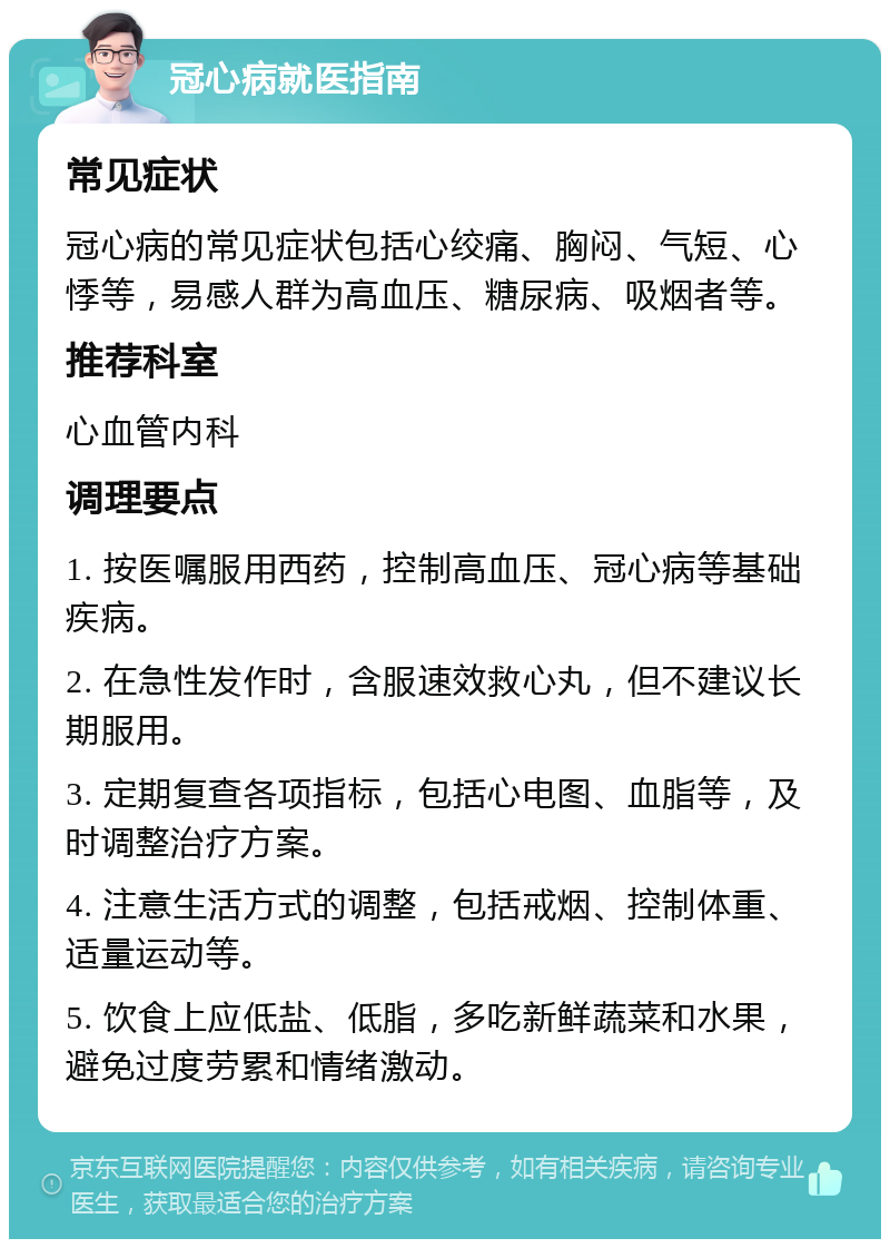 冠心病就医指南 常见症状 冠心病的常见症状包括心绞痛、胸闷、气短、心悸等，易感人群为高血压、糖尿病、吸烟者等。 推荐科室 心血管内科 调理要点 1. 按医嘱服用西药，控制高血压、冠心病等基础疾病。 2. 在急性发作时，含服速效救心丸，但不建议长期服用。 3. 定期复查各项指标，包括心电图、血脂等，及时调整治疗方案。 4. 注意生活方式的调整，包括戒烟、控制体重、适量运动等。 5. 饮食上应低盐、低脂，多吃新鲜蔬菜和水果，避免过度劳累和情绪激动。