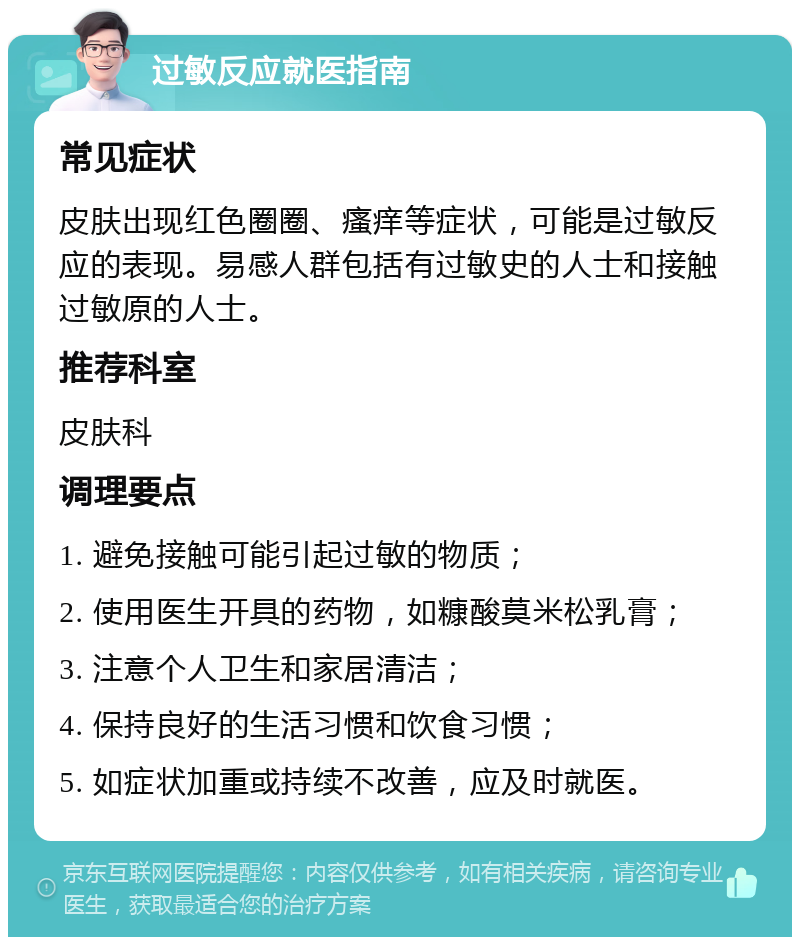 过敏反应就医指南 常见症状 皮肤出现红色圈圈、瘙痒等症状，可能是过敏反应的表现。易感人群包括有过敏史的人士和接触过敏原的人士。 推荐科室 皮肤科 调理要点 1. 避免接触可能引起过敏的物质； 2. 使用医生开具的药物，如糠酸莫米松乳膏； 3. 注意个人卫生和家居清洁； 4. 保持良好的生活习惯和饮食习惯； 5. 如症状加重或持续不改善，应及时就医。