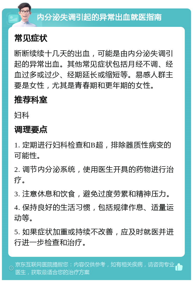 内分泌失调引起的异常出血就医指南 常见症状 断断续续十几天的出血，可能是由内分泌失调引起的异常出血。其他常见症状包括月经不调、经血过多或过少、经期延长或缩短等。易感人群主要是女性，尤其是青春期和更年期的女性。 推荐科室 妇科 调理要点 1. 定期进行妇科检查和B超，排除器质性病变的可能性。 2. 调节内分泌系统，使用医生开具的药物进行治疗。 3. 注意休息和饮食，避免过度劳累和精神压力。 4. 保持良好的生活习惯，包括规律作息、适量运动等。 5. 如果症状加重或持续不改善，应及时就医并进行进一步检查和治疗。