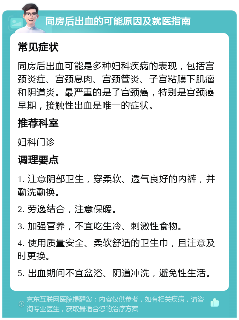 同房后出血的可能原因及就医指南 常见症状 同房后出血可能是多种妇科疾病的表现，包括宫颈炎症、宫颈息肉、宫颈管炎、子宫粘膜下肌瘤和阴道炎。最严重的是子宫颈癌，特别是宫颈癌早期，接触性出血是唯一的症状。 推荐科室 妇科门诊 调理要点 1. 注意阴部卫生，穿柔软、透气良好的内裤，并勤洗勤换。 2. 劳逸结合，注意保暖。 3. 加强营养，不宜吃生冷、刺激性食物。 4. 使用质量安全、柔软舒适的卫生巾，且注意及时更换。 5. 出血期间不宜盆浴、阴道冲洗，避免性生活。