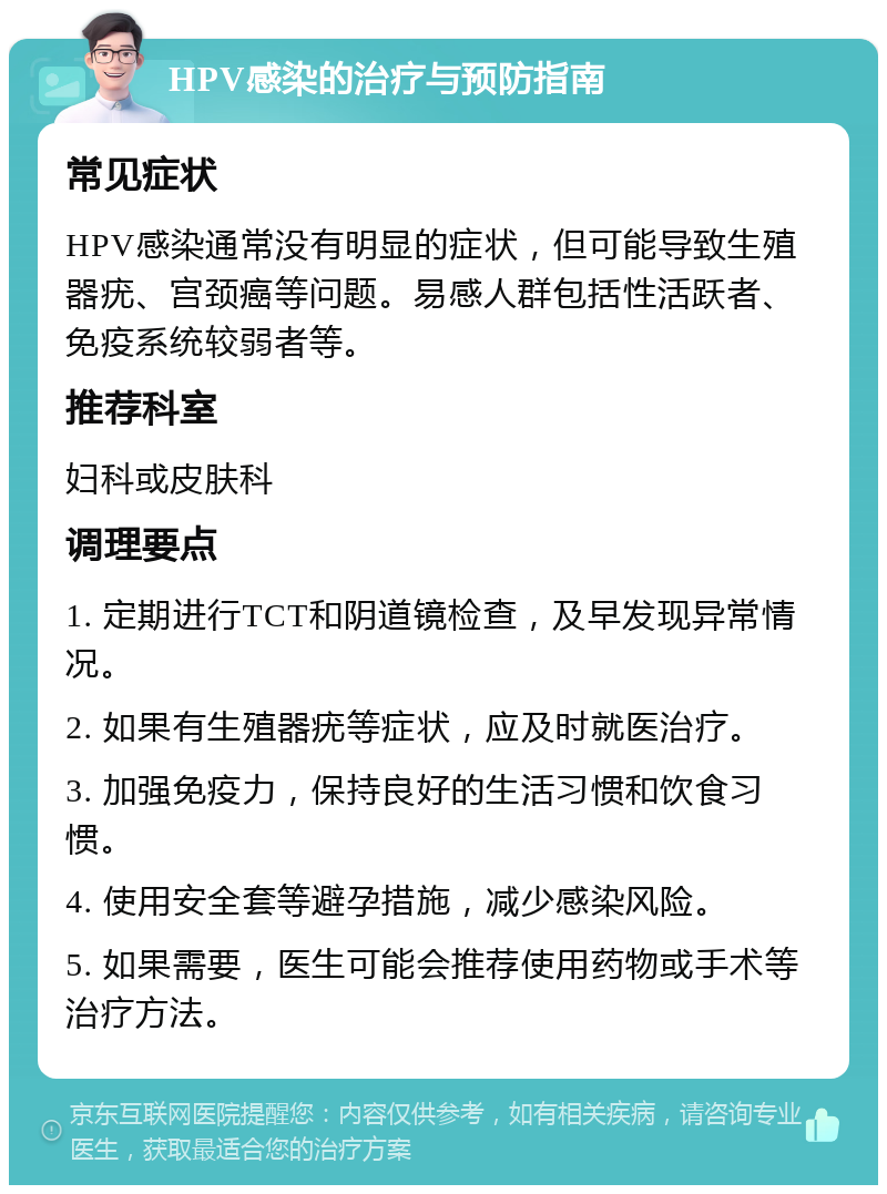 HPV感染的治疗与预防指南 常见症状 HPV感染通常没有明显的症状，但可能导致生殖器疣、宫颈癌等问题。易感人群包括性活跃者、免疫系统较弱者等。 推荐科室 妇科或皮肤科 调理要点 1. 定期进行TCT和阴道镜检查，及早发现异常情况。 2. 如果有生殖器疣等症状，应及时就医治疗。 3. 加强免疫力，保持良好的生活习惯和饮食习惯。 4. 使用安全套等避孕措施，减少感染风险。 5. 如果需要，医生可能会推荐使用药物或手术等治疗方法。