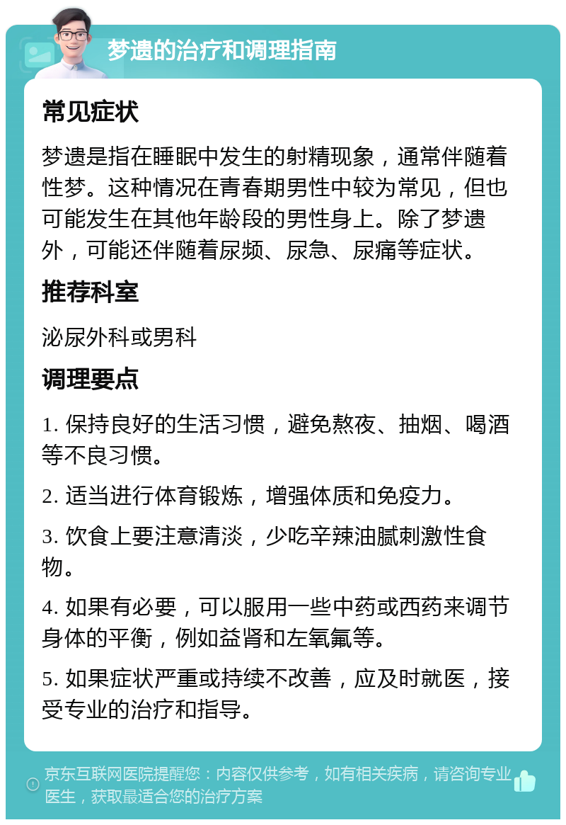 梦遗的治疗和调理指南 常见症状 梦遗是指在睡眠中发生的射精现象，通常伴随着性梦。这种情况在青春期男性中较为常见，但也可能发生在其他年龄段的男性身上。除了梦遗外，可能还伴随着尿频、尿急、尿痛等症状。 推荐科室 泌尿外科或男科 调理要点 1. 保持良好的生活习惯，避免熬夜、抽烟、喝酒等不良习惯。 2. 适当进行体育锻炼，增强体质和免疫力。 3. 饮食上要注意清淡，少吃辛辣油腻刺激性食物。 4. 如果有必要，可以服用一些中药或西药来调节身体的平衡，例如益肾和左氧氟等。 5. 如果症状严重或持续不改善，应及时就医，接受专业的治疗和指导。