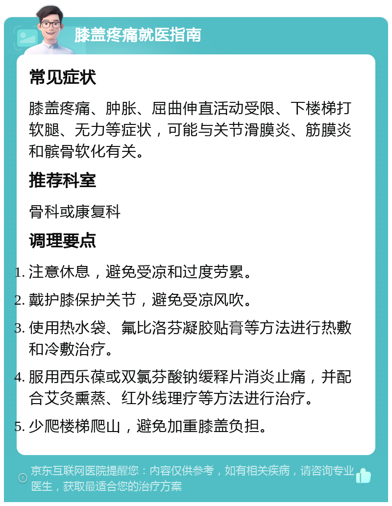 膝盖疼痛就医指南 常见症状 膝盖疼痛、肿胀、屈曲伸直活动受限、下楼梯打软腿、无力等症状，可能与关节滑膜炎、筋膜炎和髌骨软化有关。 推荐科室 骨科或康复科 调理要点 注意休息，避免受凉和过度劳累。 戴护膝保护关节，避免受凉风吹。 使用热水袋、氟比洛芬凝胶贴膏等方法进行热敷和冷敷治疗。 服用西乐葆或双氯芬酸钠缓释片消炎止痛，并配合艾灸熏蒸、红外线理疗等方法进行治疗。 少爬楼梯爬山，避免加重膝盖负担。