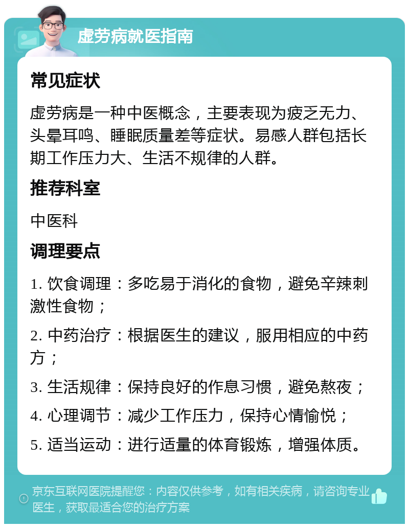 虚劳病就医指南 常见症状 虚劳病是一种中医概念，主要表现为疲乏无力、头晕耳鸣、睡眠质量差等症状。易感人群包括长期工作压力大、生活不规律的人群。 推荐科室 中医科 调理要点 1. 饮食调理：多吃易于消化的食物，避免辛辣刺激性食物； 2. 中药治疗：根据医生的建议，服用相应的中药方； 3. 生活规律：保持良好的作息习惯，避免熬夜； 4. 心理调节：减少工作压力，保持心情愉悦； 5. 适当运动：进行适量的体育锻炼，增强体质。