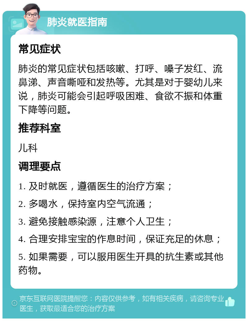 肺炎就医指南 常见症状 肺炎的常见症状包括咳嗽、打呼、嗓子发红、流鼻涕、声音嘶哑和发热等。尤其是对于婴幼儿来说，肺炎可能会引起呼吸困难、食欲不振和体重下降等问题。 推荐科室 儿科 调理要点 1. 及时就医，遵循医生的治疗方案； 2. 多喝水，保持室内空气流通； 3. 避免接触感染源，注意个人卫生； 4. 合理安排宝宝的作息时间，保证充足的休息； 5. 如果需要，可以服用医生开具的抗生素或其他药物。