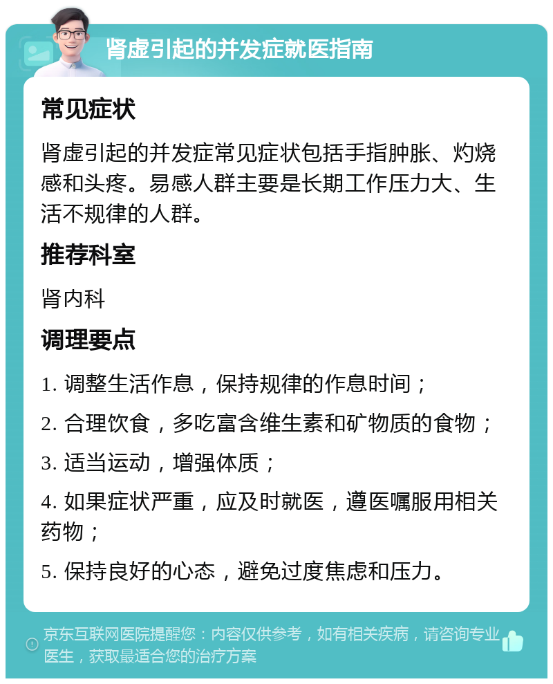 肾虚引起的并发症就医指南 常见症状 肾虚引起的并发症常见症状包括手指肿胀、灼烧感和头疼。易感人群主要是长期工作压力大、生活不规律的人群。 推荐科室 肾内科 调理要点 1. 调整生活作息，保持规律的作息时间； 2. 合理饮食，多吃富含维生素和矿物质的食物； 3. 适当运动，增强体质； 4. 如果症状严重，应及时就医，遵医嘱服用相关药物； 5. 保持良好的心态，避免过度焦虑和压力。