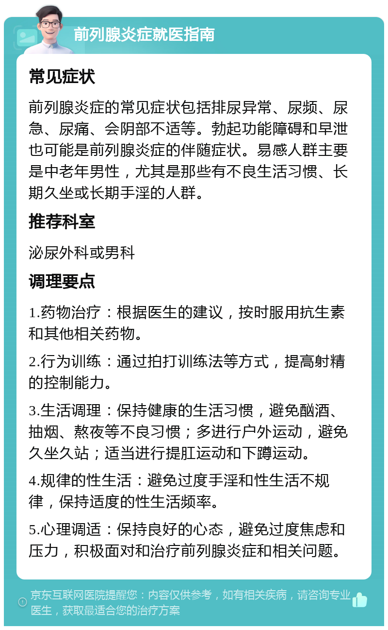 前列腺炎症就医指南 常见症状 前列腺炎症的常见症状包括排尿异常、尿频、尿急、尿痛、会阴部不适等。勃起功能障碍和早泄也可能是前列腺炎症的伴随症状。易感人群主要是中老年男性，尤其是那些有不良生活习惯、长期久坐或长期手淫的人群。 推荐科室 泌尿外科或男科 调理要点 1.药物治疗：根据医生的建议，按时服用抗生素和其他相关药物。 2.行为训练：通过拍打训练法等方式，提高射精的控制能力。 3.生活调理：保持健康的生活习惯，避免酗酒、抽烟、熬夜等不良习惯；多进行户外运动，避免久坐久站；适当进行提肛运动和下蹲运动。 4.规律的性生活：避免过度手淫和性生活不规律，保持适度的性生活频率。 5.心理调适：保持良好的心态，避免过度焦虑和压力，积极面对和治疗前列腺炎症和相关问题。