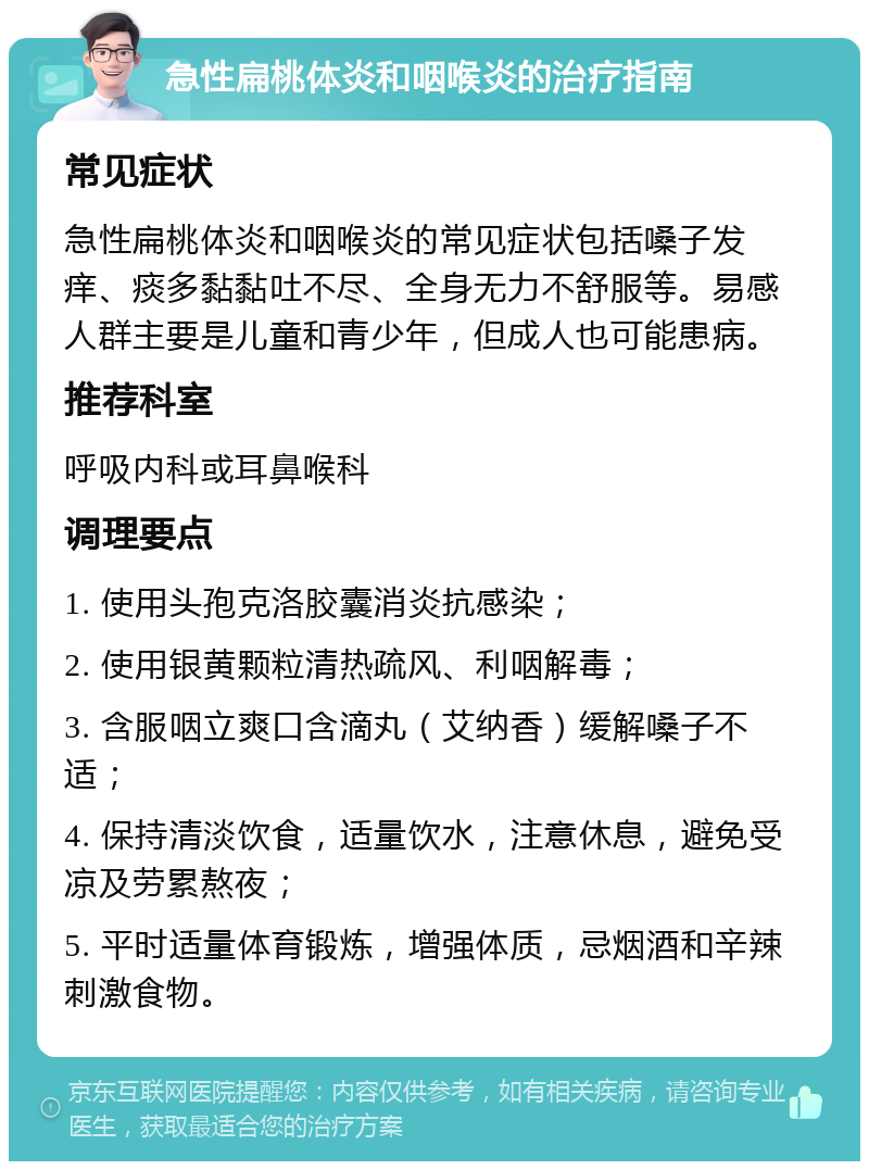 急性扁桃体炎和咽喉炎的治疗指南 常见症状 急性扁桃体炎和咽喉炎的常见症状包括嗓子发痒、痰多黏黏吐不尽、全身无力不舒服等。易感人群主要是儿童和青少年，但成人也可能患病。 推荐科室 呼吸内科或耳鼻喉科 调理要点 1. 使用头孢克洛胶囊消炎抗感染； 2. 使用银黄颗粒清热疏风、利咽解毒； 3. 含服咽立爽口含滴丸（艾纳香）缓解嗓子不适； 4. 保持清淡饮食，适量饮水，注意休息，避免受凉及劳累熬夜； 5. 平时适量体育锻炼，增强体质，忌烟酒和辛辣刺激食物。